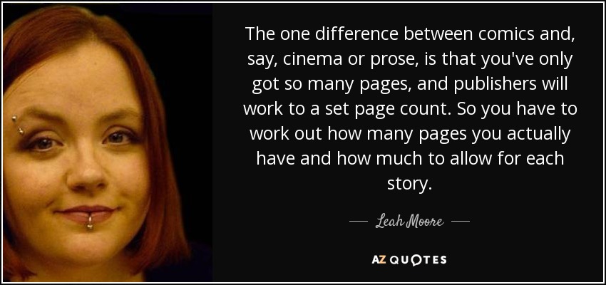The one difference between comics and, say, cinema or prose, is that you've only got so many pages, and publishers will work to a set page count. So you have to work out how many pages you actually have and how much to allow for each story. - Leah Moore