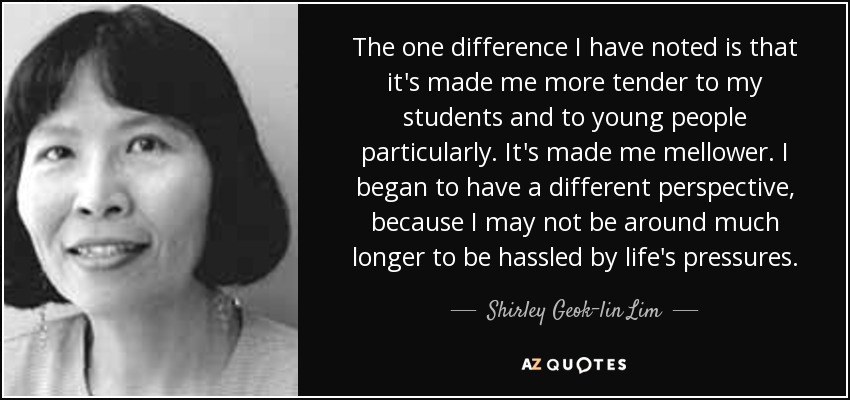 The one difference I have noted is that it's made me more tender to my students and to young people particularly. It's made me mellower. I began to have a different perspective, because I may not be around much longer to be hassled by life's pressures. - Shirley Geok-lin Lim