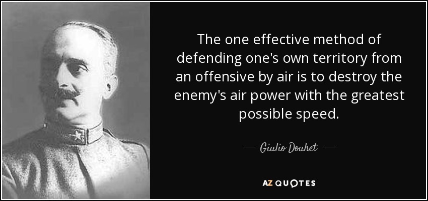The one effective method of defending one's own territory from an offensive by air is to destroy the enemy's air power with the greatest possible speed. - Giulio Douhet