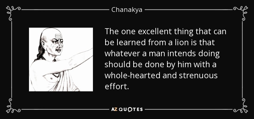 The one excellent thing that can be learned from a lion is that whatever a man intends doing should be done by him with a whole-hearted and strenuous effort. - Chanakya