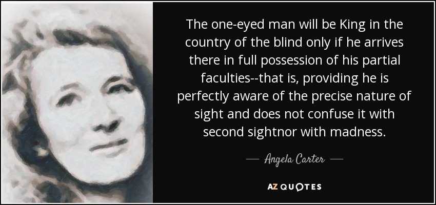 The one-eyed man will be King in the country of the blind only if he arrives there in full possession of his partial faculties--that is, providing he is perfectly aware of the precise nature of sight and does not confuse it with second sightnor with madness. - Angela Carter