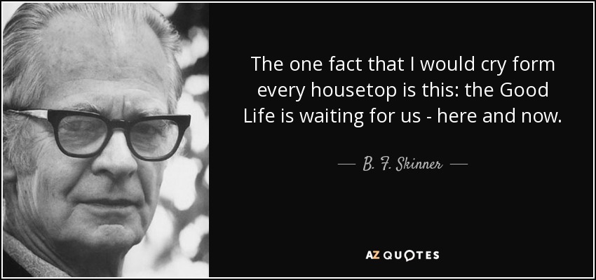 The one fact that I would cry form every housetop is this: the Good Life is waiting for us - here and now. - B. F. Skinner
