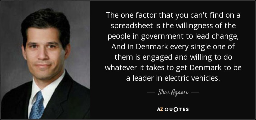 The one factor that you can't find on a spreadsheet is the willingness of the people in government to lead change, And in Denmark every single one of them is engaged and willing to do whatever it takes to get Denmark to be a leader in electric vehicles. - Shai Agassi