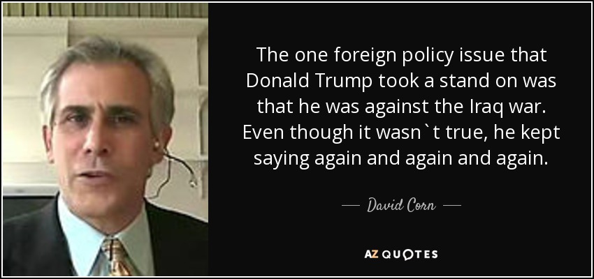 The one foreign policy issue that Donald Trump took a stand on was that he was against the Iraq war. Even though it wasn`t true, he kept saying again and again and again. - David Corn