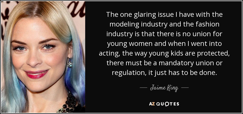 The one glaring issue I have with the modeling industry and the fashion industry is that there is no union for young women and when I went into acting, the way young kids are protected, there must be a mandatory union or regulation, it just has to be done. - Jaime King
