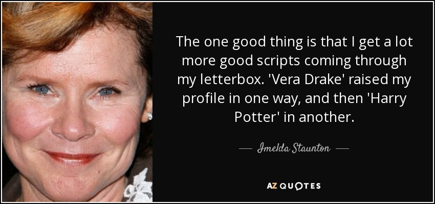 The one good thing is that I get a lot more good scripts coming through my letterbox. 'Vera Drake' raised my profile in one way, and then 'Harry Potter' in another. - Imelda Staunton