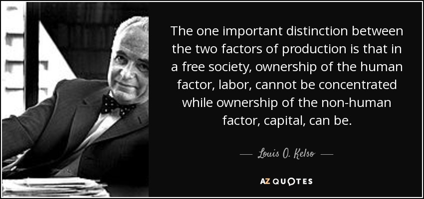 The one important distinction between the two factors of production is that in a free society, ownership of the human factor, labor, cannot be concentrated while ownership of the non-human factor, capital, can be. - Louis O. Kelso