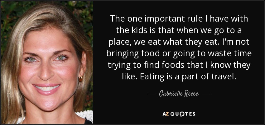 The one important rule I have with the kids is that when we go to a place, we eat what they eat. I'm not bringing food or going to waste time trying to find foods that I know they like. Eating is a part of travel. - Gabrielle Reece