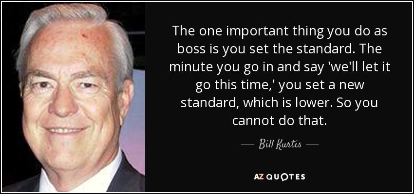 The one important thing you do as boss is you set the standard. The minute you go in and say 'we'll let it go this time,' you set a new standard, which is lower. So you cannot do that. - Bill Kurtis