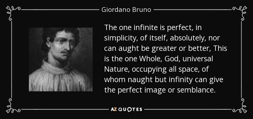 The one infinite is perfect , in simplicity , of itself, absolutely, nor can aught be greater or better, This is the one Whole, God , universal Nature , occupying all space, of whom naught but infinity can give the perfect image or semblance. - Giordano Bruno