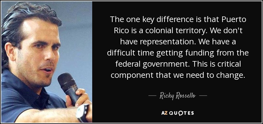 The one key difference is that Puerto Rico is a colonial territory. We don't have representation. We have a difficult time getting funding from the federal government. This is critical component that we need to change. - Ricky Rossello