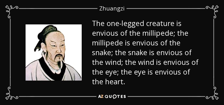 The one-legged creature is envious of the millipede; the millipede is envious of the snake; the snake is envious of the wind; the wind is envious of the eye; the eye is envious of the heart. - Zhuangzi