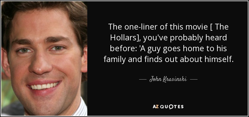 The one-liner of this movie [ The Hollars], you've probably heard before: 'A guy goes home to his family and finds out about himself. - John Krasinski