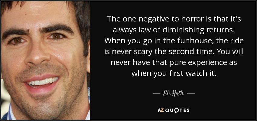 The one negative to horror is that it's always law of diminishing returns. When you go in the funhouse, the ride is never scary the second time. You will never have that pure experience as when you first watch it. - Eli Roth