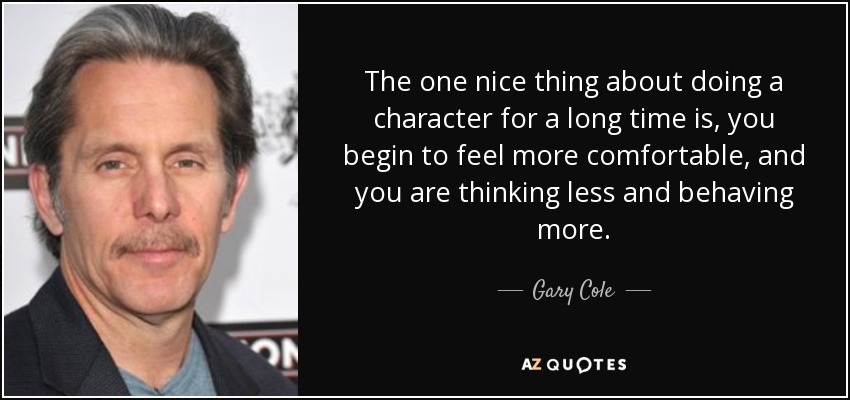 The one nice thing about doing a character for a long time is, you begin to feel more comfortable, and you are thinking less and behaving more. - Gary Cole