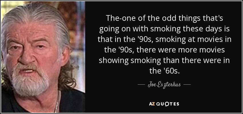 The-one of the odd things that's going on with smoking these days is that in the '90s, smoking at movies in the '90s, there were more movies showing smoking than there were in the '60s. - Joe Eszterhas