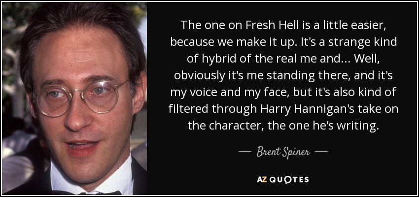 The one on Fresh Hell is a little easier, because we make it up. It's a strange kind of hybrid of the real me and... Well, obviously it's me standing there, and it's my voice and my face, but it's also kind of filtered through Harry Hannigan's take on the character, the one he's writing. - Brent Spiner