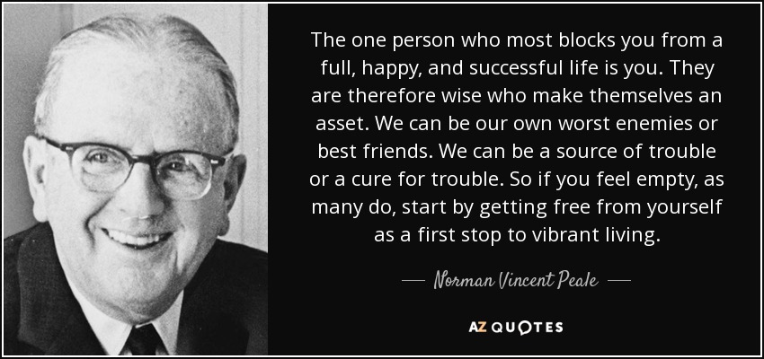 The one person who most blocks you from a full, happy, and successful life is you. They are therefore wise who make themselves an asset. We can be our own worst enemies or best friends. We can be a source of trouble or a cure for trouble. So if you feel empty, as many do, start by getting free from yourself as a first stop to vibrant living. - Norman Vincent Peale