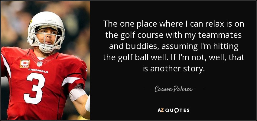 The one place where I can relax is on the golf course with my teammates and buddies, assuming I'm hitting the golf ball well. If I'm not, well, that is another story. - Carson Palmer