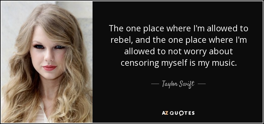 The one place where I'm allowed to rebel, and the one place where I'm allowed to not worry about censoring myself is my music. - Taylor Swift