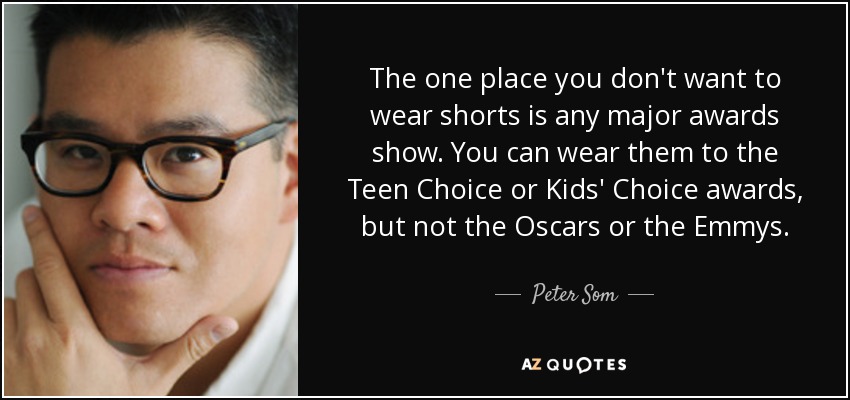 The one place you don't want to wear shorts is any major awards show. You can wear them to the Teen Choice or Kids' Choice awards, but not the Oscars or the Emmys. - Peter Som