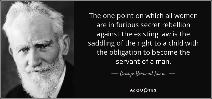 The one point on which all women are in furious secret rebellion against the existing law is the saddling of the right to a child with the obligation to become the servant of a man. - George Bernard Shaw