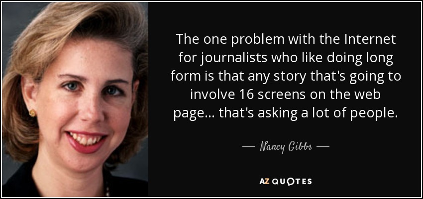 The one problem with the Internet for journalists who like doing long form is that any story that's going to involve 16 screens on the web page... that's asking a lot of people. - Nancy Gibbs