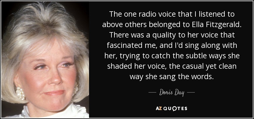 The one radio voice that I listened to above others belonged to Ella Fitzgerald. There was a quality to her voice that fascinated me, and I'd sing along with her, trying to catch the subtle ways she shaded her voice, the casual yet clean way she sang the words. - Doris Day