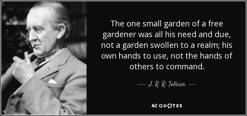 The one small garden of a free gardener was all his need and due, not a garden swollen to a realm; his own hands to use, not the hands of others to command. - J. R. R. Tolkien