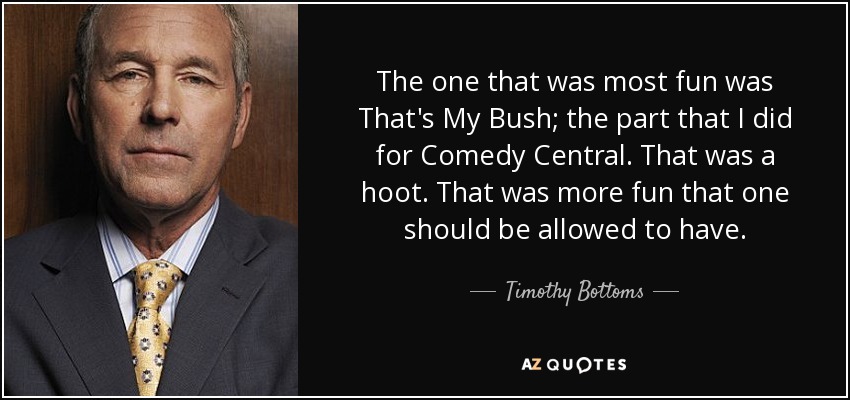 The one that was most fun was That's My Bush; the part that I did for Comedy Central. That was a hoot. That was more fun that one should be allowed to have. - Timothy Bottoms