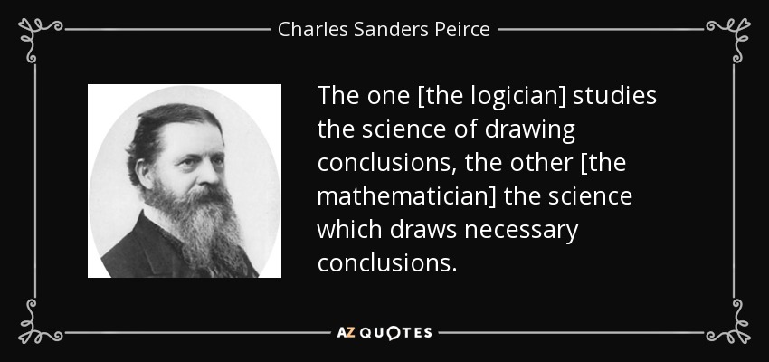 The one [the logician] studies the science of drawing conclusions, the other [the mathematician] the science which draws necessary conclusions. - Charles Sanders Peirce
