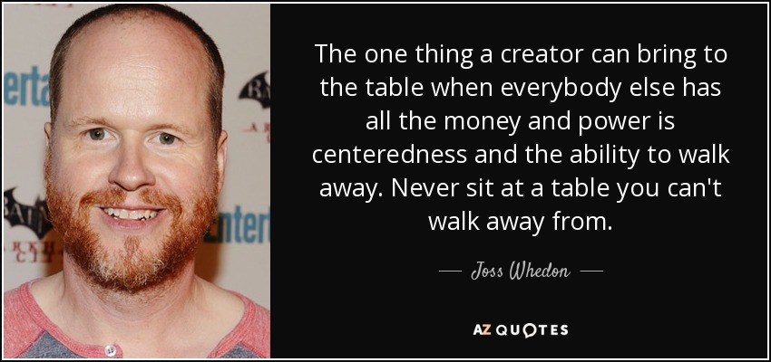 The one thing a creator can bring to the table when everybody else has all the money and power is centeredness and the ability to walk away. Never sit at a table you can't walk away from. - Joss Whedon