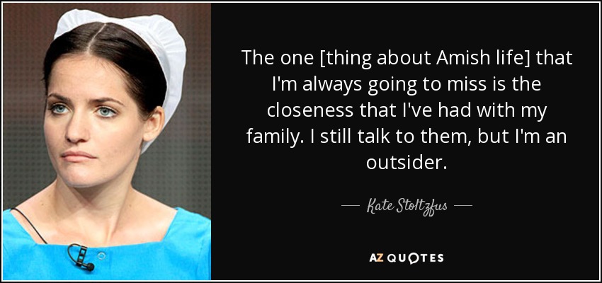 The one [thing about Amish life] that I'm always going to miss is the closeness that I've had with my family. I still talk to them, but I'm an outsider. - Kate Stoltzfus