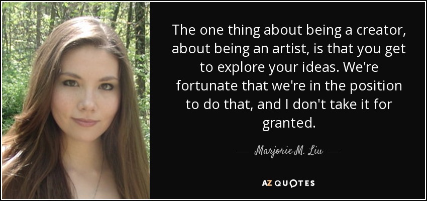 The one thing about being a creator, about being an artist, is that you get to explore your ideas. We're fortunate that we're in the position to do that, and I don't take it for granted. - Marjorie M. Liu