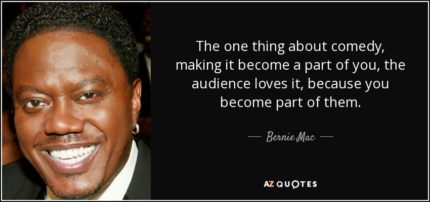 The one thing about comedy, making it become a part of you, the audience loves it, because you become part of them. - Bernie Mac