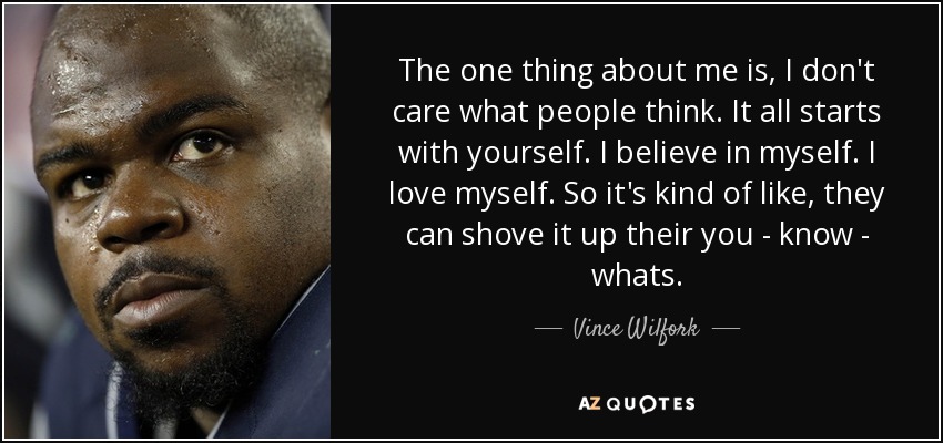 The one thing about me is, I don't care what people think. It all starts with yourself. I believe in myself. I love myself. So it's kind of like, they can shove it up their you - know - whats. - Vince Wilfork