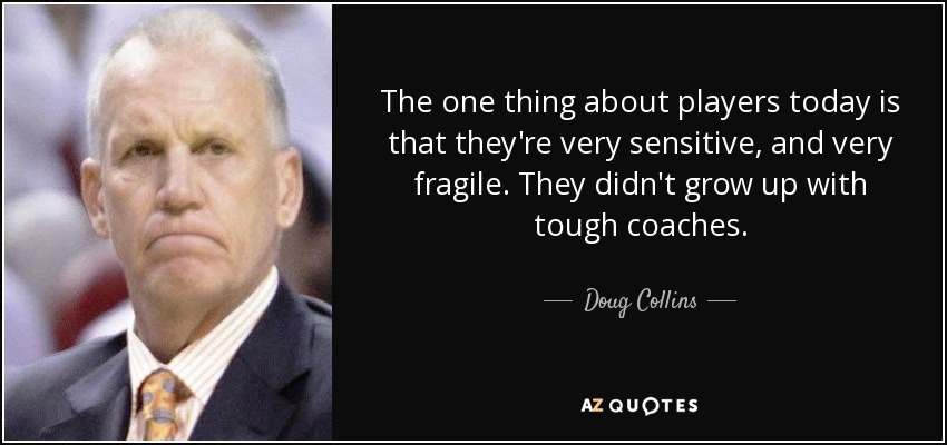 The one thing about players today is that they're very sensitive, and very fragile. They didn't grow up with tough coaches. - Doug Collins