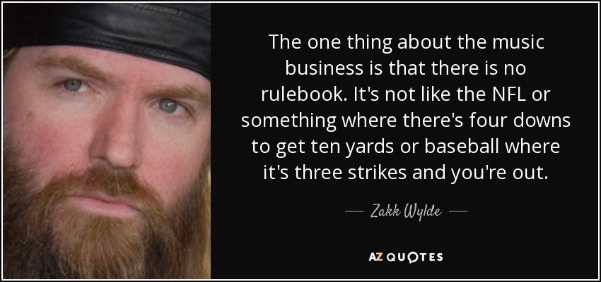 The one thing about the music business is that there is no rulebook. It's not like the NFL or something where there's four downs to get ten yards or baseball where it's three strikes and you're out. - Zakk Wylde