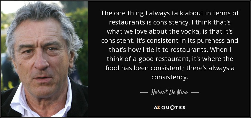 The one thing I always talk about in terms of restaurants is consistency. I think that's what we love about the vodka, is that it's consistent. It's consistent in its pureness and that's how I tie it to restaurants. When I think of a good restaurant, it's where the food has been consistent; there's always a consistency. - Robert De Niro