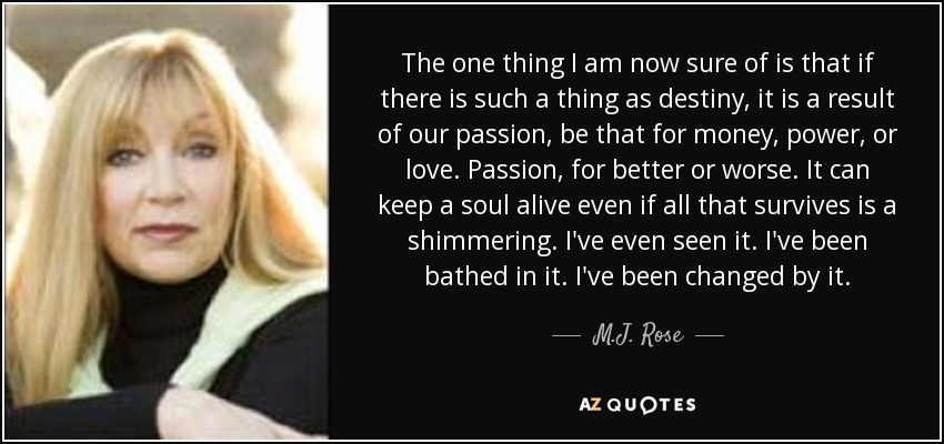 The one thing I am now sure of is that if there is such a thing as destiny, it is a result of our passion, be that for money, power, or love. Passion, for better or worse. It can keep a soul alive even if all that survives is a shimmering. I've even seen it. I've been bathed in it. I've been changed by it. - M.J. Rose