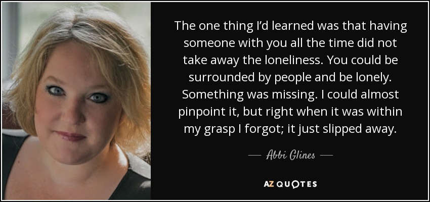 The one thing I’d learned was that having someone with you all the time did not take away the loneliness. You could be surrounded by people and be lonely. Something was missing. I could almost pinpoint it, but right when it was within my grasp I forgot; it just slipped away. - Abbi Glines