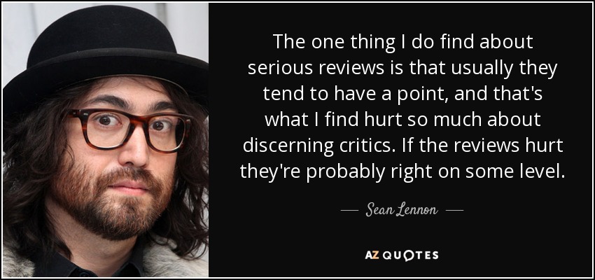 The one thing I do find about serious reviews is that usually they tend to have a point, and that's what I find hurt so much about discerning critics. If the reviews hurt they're probably right on some level. - Sean Lennon