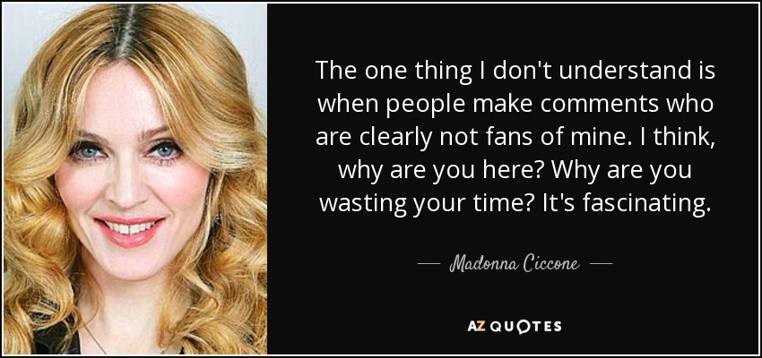 The one thing I don't understand is when people make comments who are clearly not fans of mine. I think, why are you here? Why are you wasting your time? It's fascinating. - Madonna Ciccone