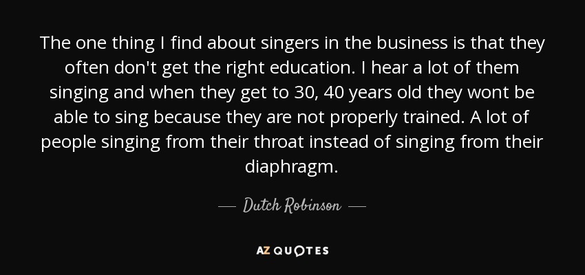 The one thing I find about singers in the business is that they often don't get the right education. I hear a lot of them singing and when they get to 30, 40 years old they wont be able to sing because they are not properly trained. A lot of people singing from their throat instead of singing from their diaphragm. - Dutch Robinson