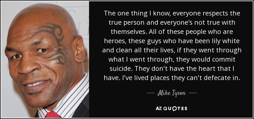 The one thing I know, everyone respects the true person and everyone's not true with themselves. All of these people who are heroes, these guys who have been lily white and clean all their lives, if they went through what I went through, they would commit suicide. They don't have the heart that I have. I've lived places they can't defecate in. - Mike Tyson