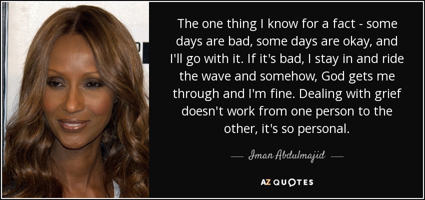The one thing I know for a fact - some days are bad, some days are okay, and I'll go with it. If it's bad, I stay in and ride the wave and somehow, God gets me through and I'm fine. Dealing with grief doesn't work from one person to the other, it's so personal. - Iman Abdulmajid
