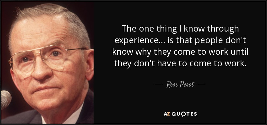 The one thing I know through experience ... is that people don't know why they come to work until they don't have to come to work. - Ross Perot
