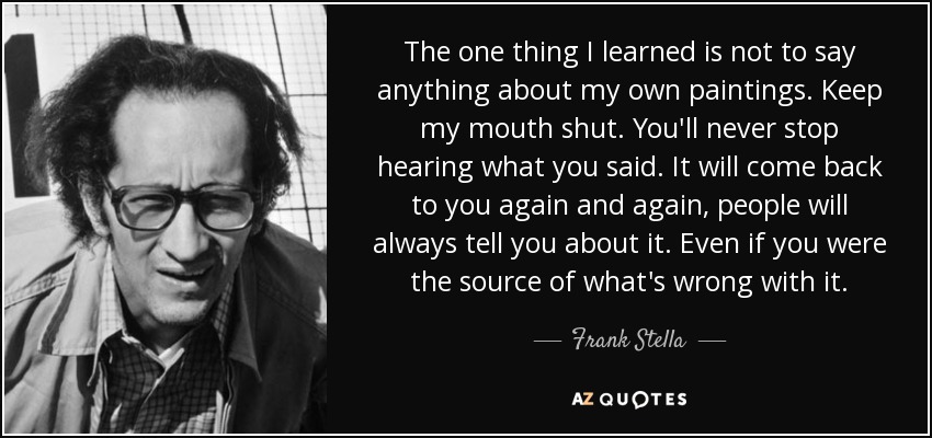 The one thing I learned is not to say anything about my own paintings. Keep my mouth shut. You'll never stop hearing what you said. It will come back to you again and again, people will always tell you about it. Even if you were the source of what's wrong with it. - Frank Stella