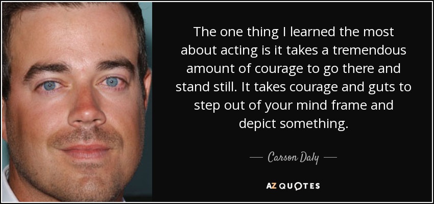 The one thing I learned the most about acting is it takes a tremendous amount of courage to go there and stand still. It takes courage and guts to step out of your mind frame and depict something. - Carson Daly