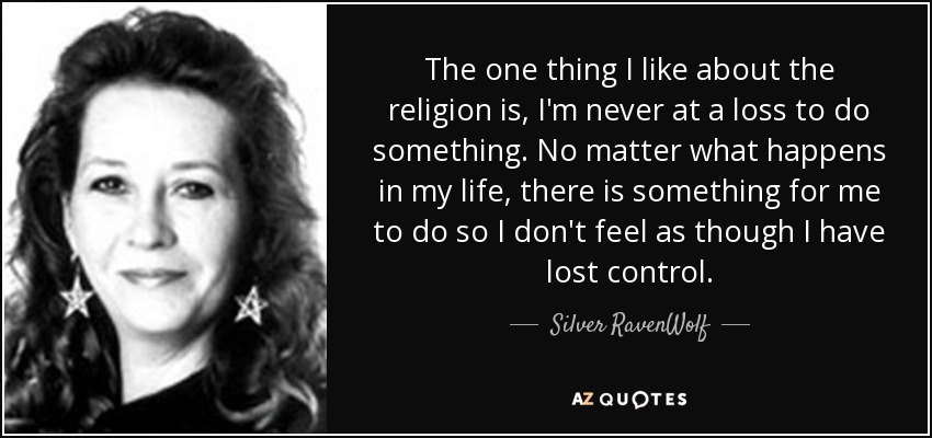The one thing I like about the religion is, I'm never at a loss to do something. No matter what happens in my life, there is something for me to do so I don't feel as though I have lost control. - Silver RavenWolf